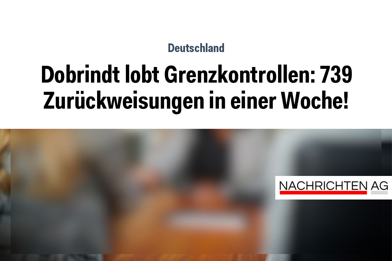 Dobrindt lobt Grenzkontrollen: 739 Zurückweisungen in einer Woche!