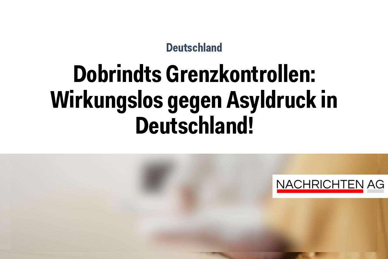 Dobrindts Grenzkontrollen: Wirkungslos gegen Asyldruck in Deutschland!
