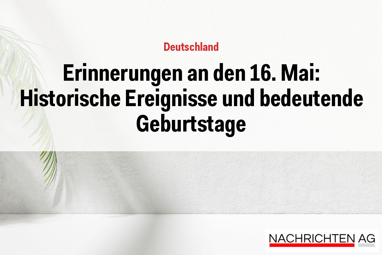 Erinnerungen an den 16. Mai: Historische Ereignisse und bedeutende Geburtstage